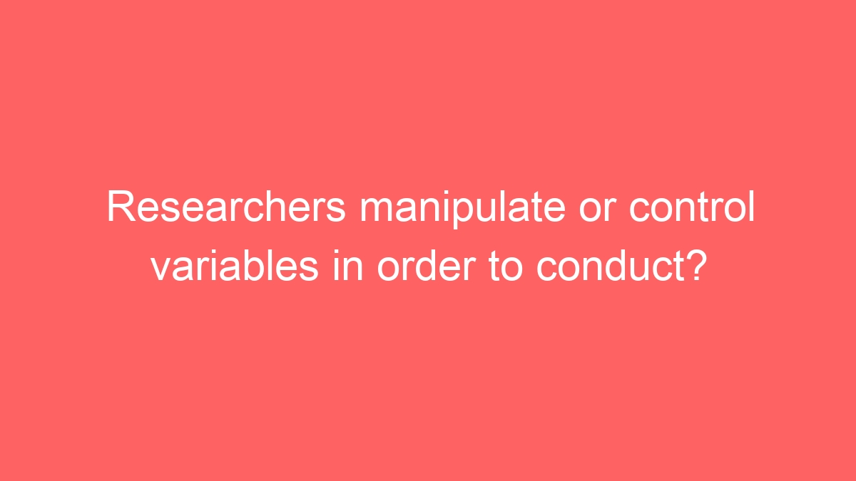 Researchers manipulate or control variables in order to conduct?